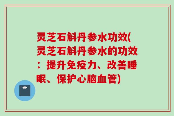 灵芝石斛丹参水功效(灵芝石斛丹参水的功效:提升免疫力、改善、保护) 灵芝石斛丹参水功效(灵芝石斛丹参水的功效:提升免疫力、改善、保护)