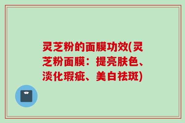 灵芝粉的面膜功效(灵芝粉面膜：提亮肤色、淡化瑕疵、美白祛斑)