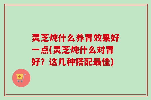 灵芝炖什么养胃效果好一点(灵芝炖什么对胃好？这几种搭配最佳)