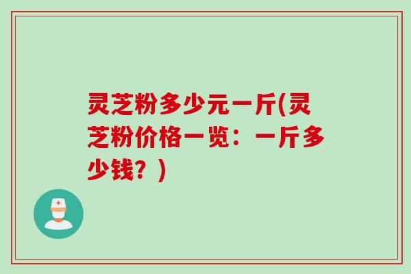 灵芝粉多少元一斤(灵芝粉价格一览：一斤多少钱？)
