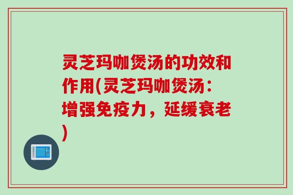 灵芝玛咖煲汤的功效和作用(灵芝玛咖煲汤：增强免疫力，延缓衰老)