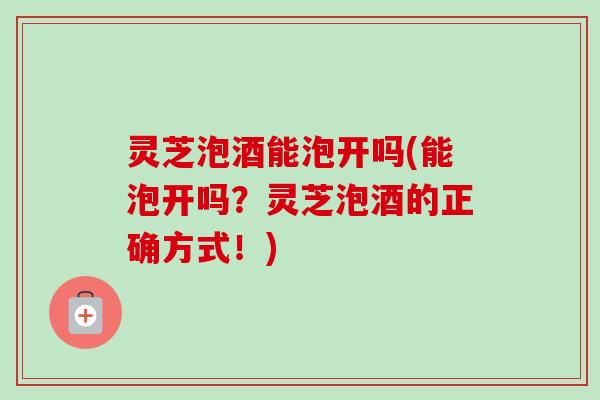 灵芝泡酒能泡开吗(能泡开吗?灵芝泡酒的正确方式!) 灵芝泡酒能泡开吗(能泡开吗?灵芝泡酒的正确方式!)