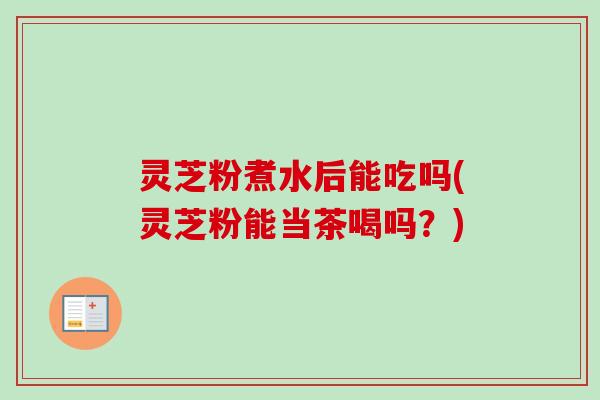 灵芝粉煮水后能吃吗(灵芝粉能当茶喝吗？)
