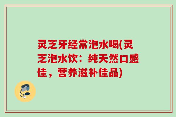灵芝牙经常泡水喝(灵芝泡水饮：纯天然口感佳，营养滋补佳品)