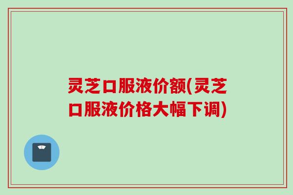 灵芝口服液价额(灵芝口服液价格大幅下调)
