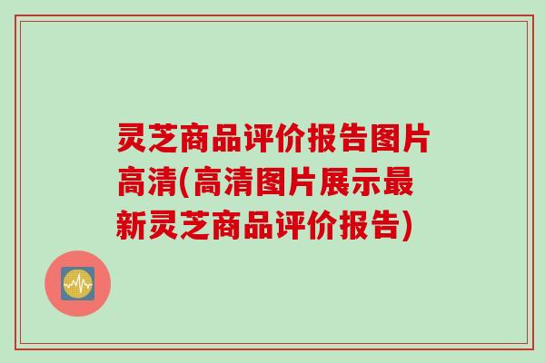 灵芝商品评价报告图片高清(高清图片展示最新灵芝商品评价报告)