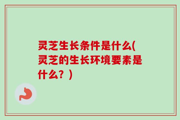 灵芝生长条件是什么(灵芝的生长环境要素是什么？)