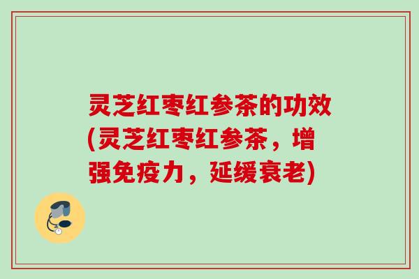 灵芝红枣红参茶的功效(灵芝红枣红参茶，增强免疫力，延缓衰老)