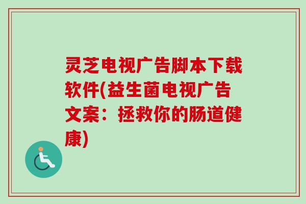 灵芝电视广告脚本下载软件(益生菌电视广告文案：拯救你的肠道健康)