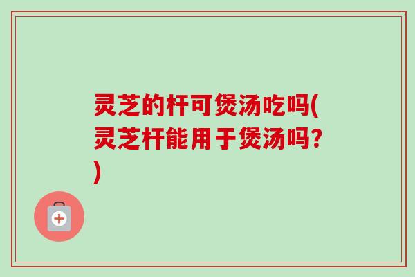 灵芝的杆可煲汤吃吗(灵芝杆能用于煲汤吗？)