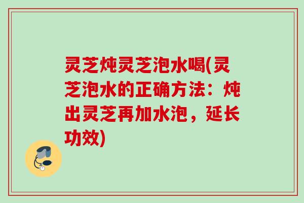 灵芝炖灵芝泡水喝(灵芝泡水的正确方法：炖出灵芝再加水泡，延长功效)