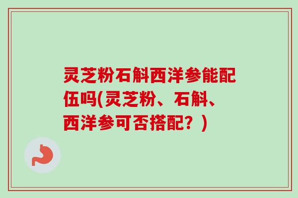 灵芝粉石斛西洋参能配伍吗(灵芝粉、石斛、西洋参可否搭配？)