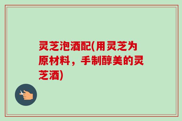 灵芝泡酒配(用灵芝为原材料，手制醇美的灵芝酒)