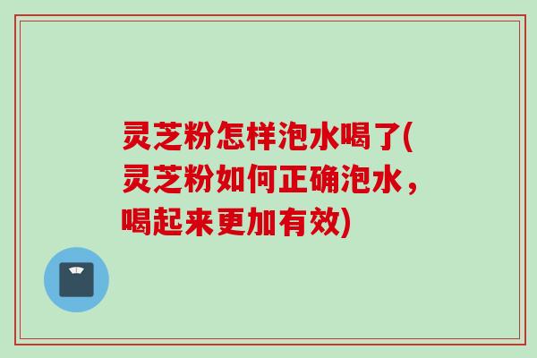 灵芝粉怎样泡水喝了(灵芝粉如何正确泡水，喝起来更加有效)