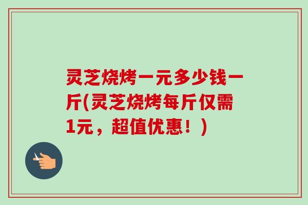 灵芝烧烤一元多少钱一斤(灵芝烧烤每斤仅需1元，超值优惠！)