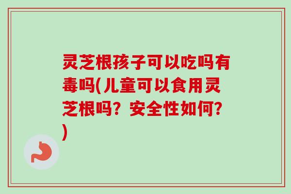 灵芝根孩子可以吃吗有毒吗(儿童可以食用灵芝根吗？安全性如何？)