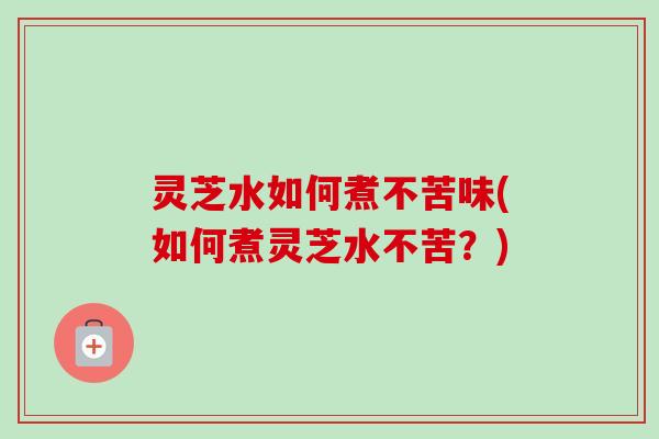 灵芝水如何煮不苦味(如何煮灵芝水不苦？)