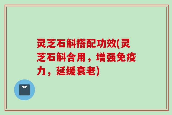 灵芝石斛搭配功效(灵芝石斛合用，增强免疫力，延缓衰老)