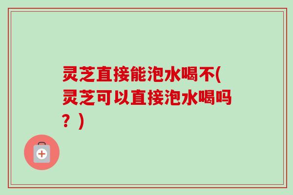 灵芝直接能泡水喝不(灵芝可以直接泡水喝吗？)