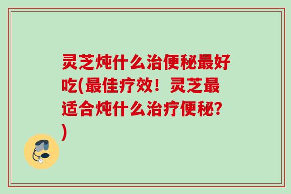 灵芝炖什么治便秘最好吃(最佳疗效！灵芝最适合炖什么治疗便秘？)