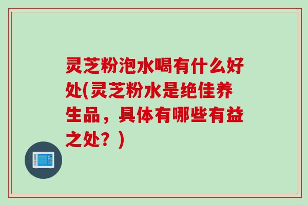 灵芝粉泡水喝有什么好处(灵芝粉水是绝佳养生品，具体有哪些有益之处？)