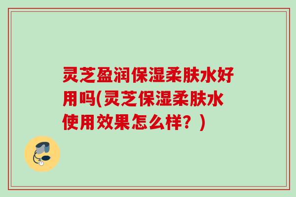 灵芝盈润保湿柔肤水好用吗(灵芝保湿柔肤水使用效果怎么样？)