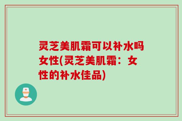 灵芝美肌霜可以补水吗女性(灵芝美肌霜：女性的补水佳品)