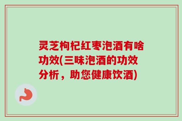 灵芝枸杞红枣泡酒有啥功效(三味泡酒的功效分析，助您健康饮酒)