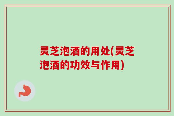 灵芝泡酒的用处(灵芝泡酒的功效与作用)