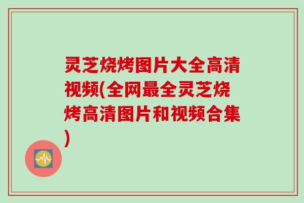灵芝烧烤图片大全高清视频(全网最全灵芝烧烤高清图片和视频合集)
