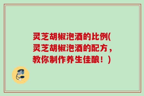 灵芝胡椒泡酒的比例(灵芝胡椒泡酒的配方，教你制作养生佳酿！)