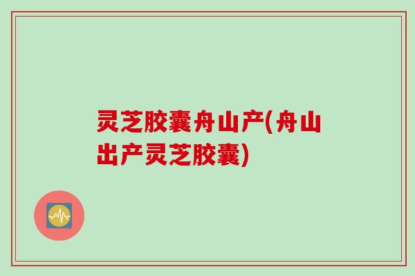 灵芝胶囊舟山产(舟山出产灵芝胶囊)