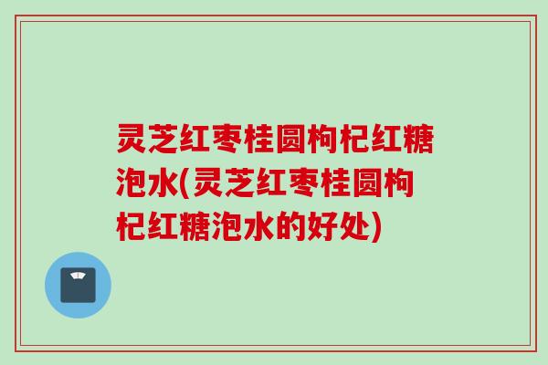 灵芝红枣桂圆枸杞红糖泡水(灵芝红枣桂圆枸杞红糖泡水的好处)