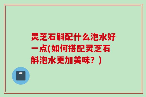 灵芝石斛配什么泡水好一点(如何搭配灵芝石斛泡水更加美味？)