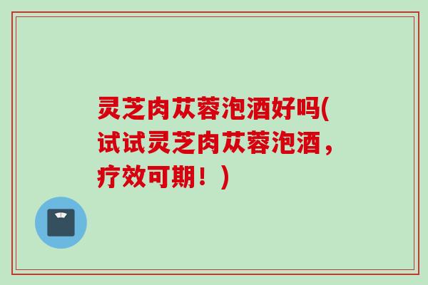 灵芝肉苁蓉泡酒好吗(试试灵芝肉苁蓉泡酒，疗效可期！)