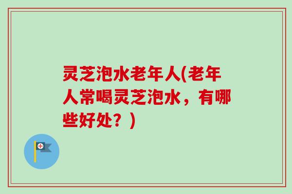 灵芝泡水老年人(老年人常喝灵芝泡水，有哪些好处？)