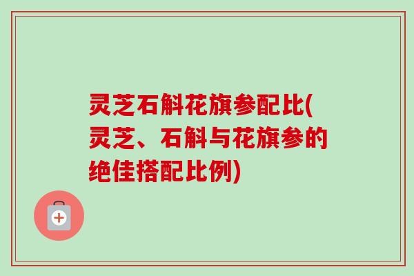灵芝石斛花旗参配比(灵芝、石斛与花旗参的绝佳搭配比例)
