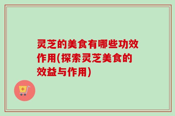 灵芝的美食有哪些功效作用(探索灵芝美食的效益与作用)