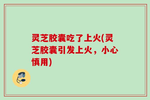 灵芝胶囊吃了上火(灵芝胶囊引发上火，小心慎用)