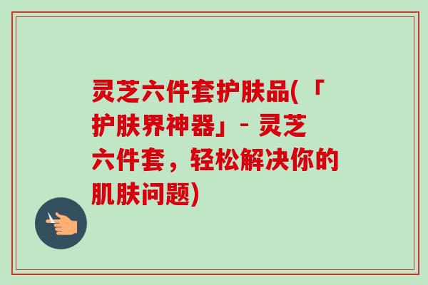 灵芝六件套护肤品(「护肤界神器」- 灵芝六件套，轻松解决你的肌肤问题)