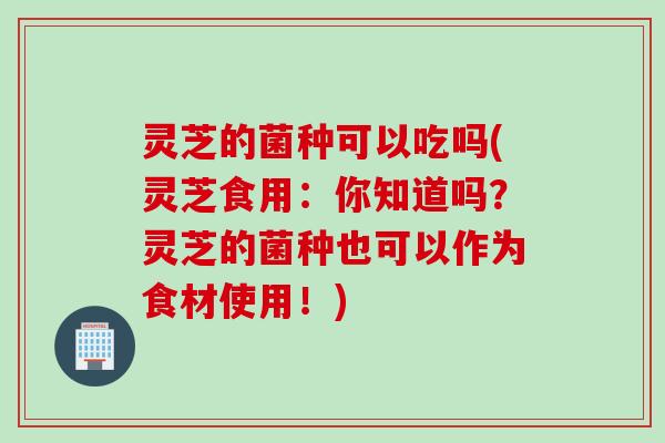 灵芝的菌种可以吃吗(灵芝食用：你知道吗？灵芝的菌种也可以作为食材使用！)