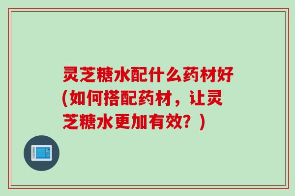 灵芝糖水配什么药材好(如何搭配药材，让灵芝糖水更加有效？)