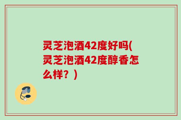 灵芝泡酒42度好吗(灵芝泡酒42度醇香怎么样？)