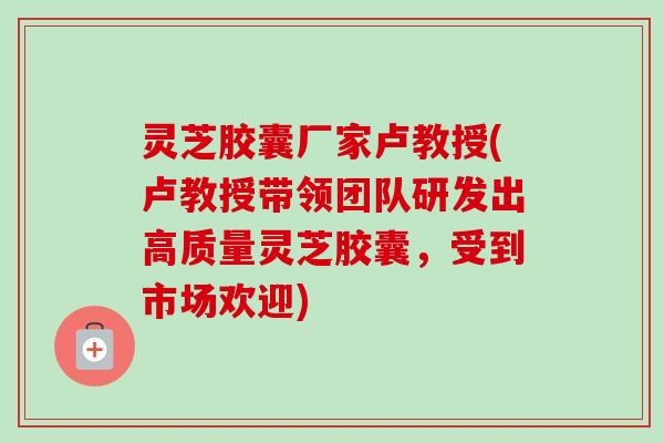 灵芝胶囊厂家卢教授(卢教授带领团队研发出高质量灵芝胶囊，受到市场欢迎)