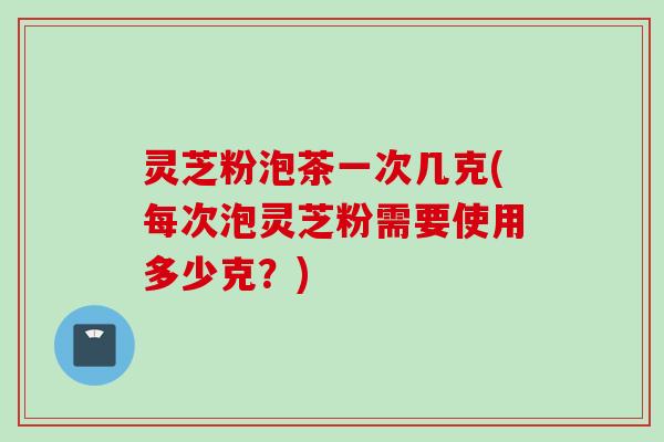 灵芝粉泡茶一次几克(每次泡灵芝粉需要使用多少克？)