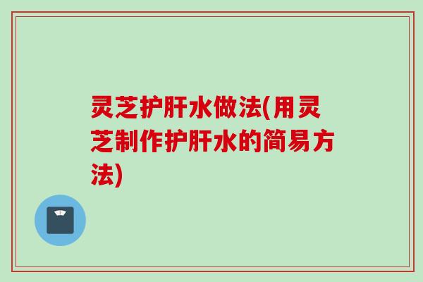 灵芝护肝水做法(用灵芝制作护肝水的简易方法)