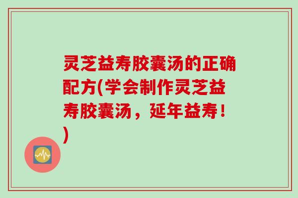 灵芝益寿胶囊汤的正确配方(学会制作灵芝益寿胶囊汤，延年益寿！)