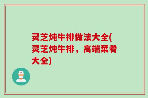 灵芝炖牛排做法大全(灵芝炖牛排，高端菜肴大全)