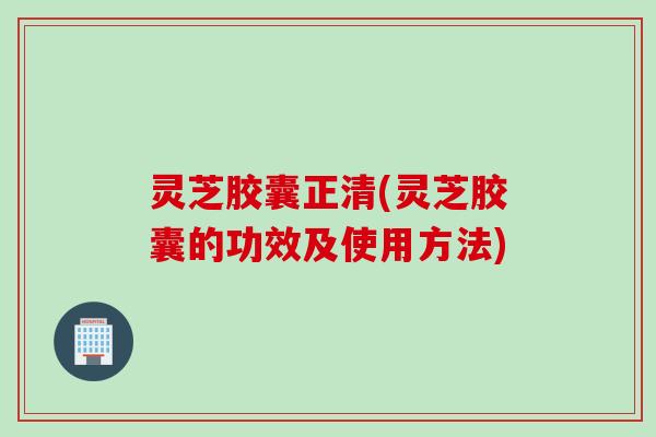 灵芝胶囊正清(灵芝胶囊的功效及使用方法)