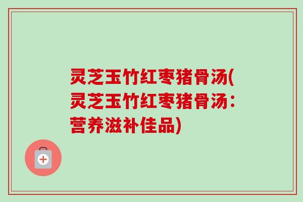 灵芝玉竹红枣猪骨汤(灵芝玉竹红枣猪骨汤：营养滋补佳品)